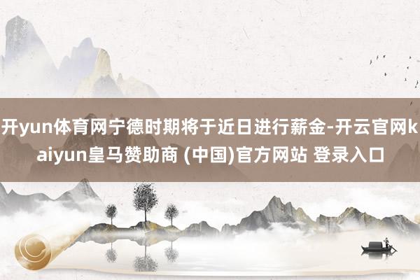 开yun体育网宁德时期将于近日进行薪金-开云官网kaiyun皇马赞助商 (中国)官方网站 登录入口