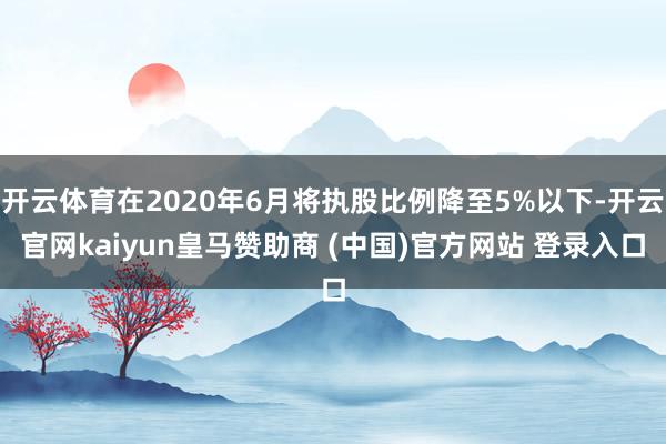 开云体育在2020年6月将执股比例降至5%以下-开云官网kaiyun皇马赞助商 (中国)官方网站 登录入口