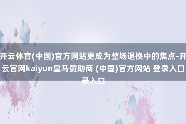 开云体育(中国)官方网站更成为整场退换中的焦点-开云官网kaiyun皇马赞助商 (中国)官方网站 登录入口