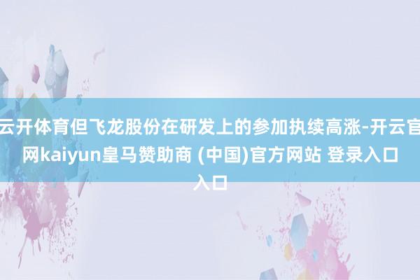 云开体育但飞龙股份在研发上的参加执续高涨-开云官网kaiyun皇马赞助商 (中国)官方网站 登录入口