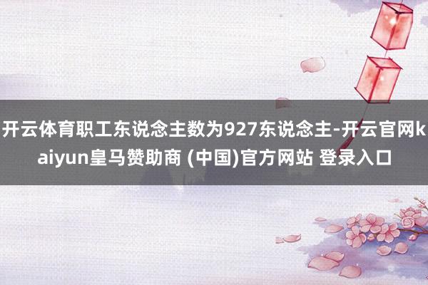 开云体育职工东说念主数为927东说念主-开云官网kaiyun皇马赞助商 (中国)官方网站 登录入口