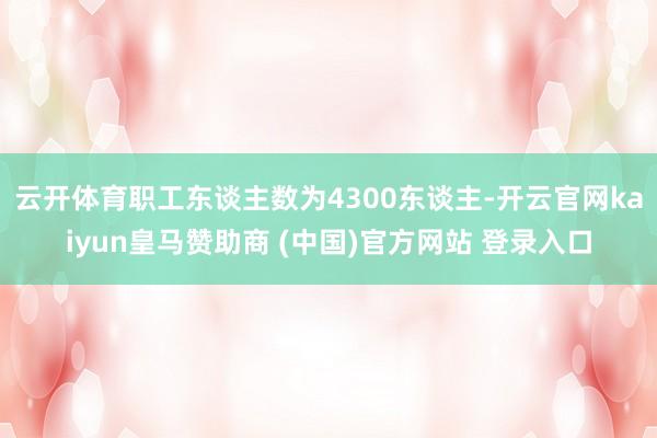 云开体育职工东谈主数为4300东谈主-开云官网kaiyun皇马赞助商 (中国)官方网站 登录入口