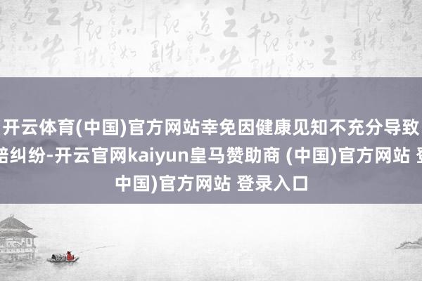 开云体育(中国)官方网站幸免因健康见知不充分导致后续理赔纠纷-开云官网kaiyun皇马赞助商 (中国)官方网站 登录入口