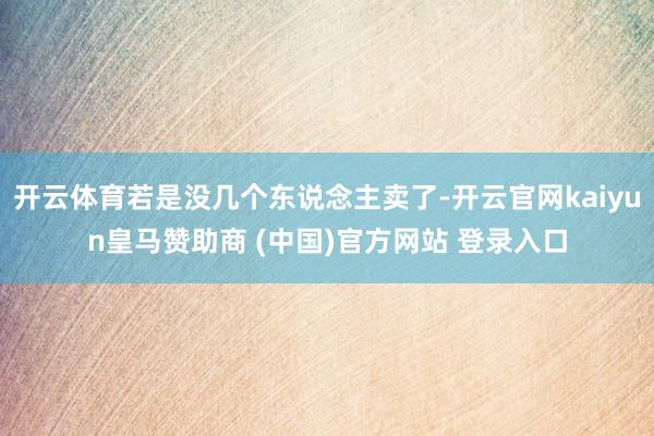 开云体育若是没几个东说念主卖了-开云官网kaiyun皇马赞助商 (中国)官方网站 登录入口