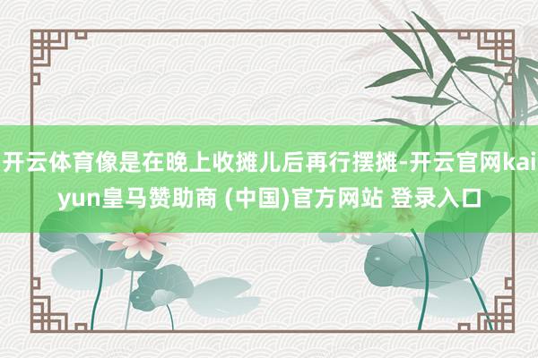 开云体育像是在晚上收摊儿后再行摆摊-开云官网kaiyun皇马赞助商 (中国)官方网站 登录入口