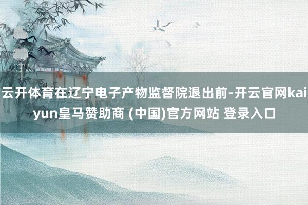 云开体育在辽宁电子产物监督院退出前-开云官网kaiyun皇马赞助商 (中国)官方网站 登录入口