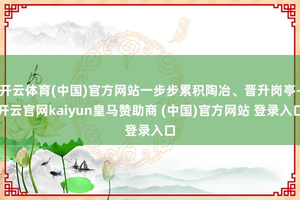 开云体育(中国)官方网站一步步累积陶冶、晋升岗亭-开云官网kaiyun皇马赞助商 (中国)官方网站 登录入口