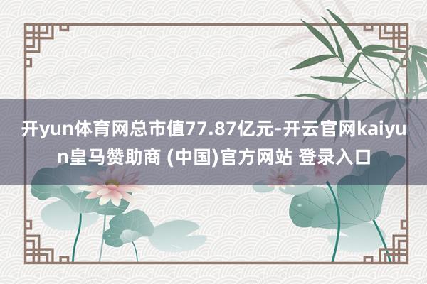 开yun体育网总市值77.87亿元-开云官网kaiyun皇马赞助商 (中国)官方网站 登录入口