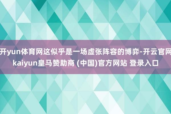 开yun体育网这似乎是一场虚张阵容的博弈-开云官网kaiyun皇马赞助商 (中国)官方网站 登录入口