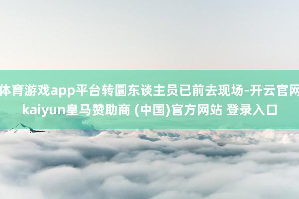 体育游戏app平台转圜东谈主员已前去现场-开云官网kaiyun皇马赞助商 (中国)官方网站 登录入口