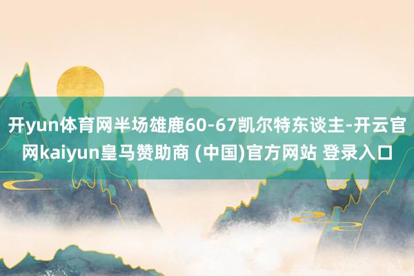 开yun体育网半场雄鹿60-67凯尔特东谈主-开云官网kaiyun皇马赞助商 (中国)官方网站 登录入口