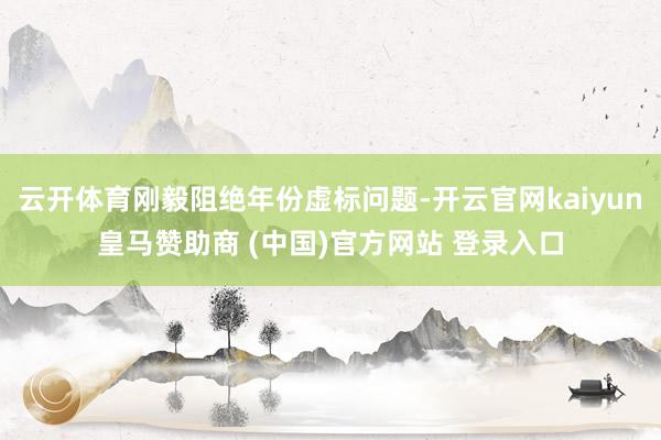 云开体育刚毅阻绝年份虚标问题-开云官网kaiyun皇马赞助商 (中国)官方网站 登录入口