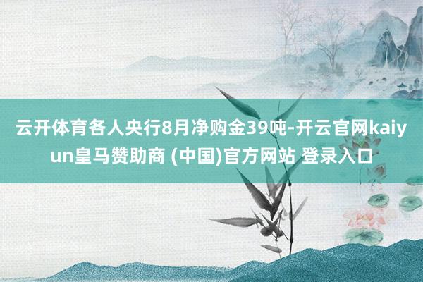 云开体育各人央行8月净购金39吨-开云官网kaiyun皇马赞助商 (中国)官方网站 登录入口
