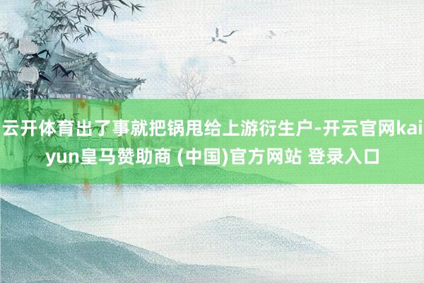 云开体育出了事就把锅甩给上游衍生户-开云官网kaiyun皇马赞助商 (中国)官方网站 登录入口
