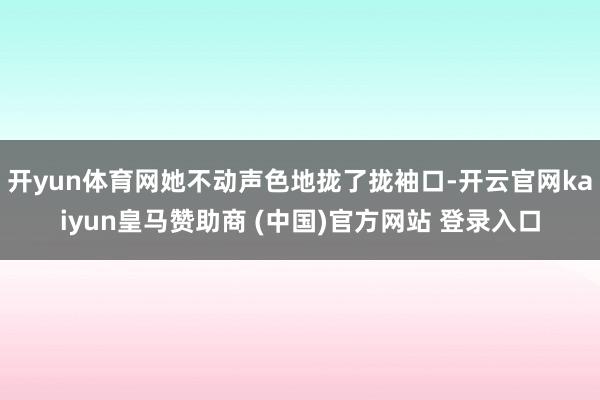 开yun体育网她不动声色地拢了拢袖口-开云官网kaiyun皇马赞助商 (中国)官方网站 登录入口