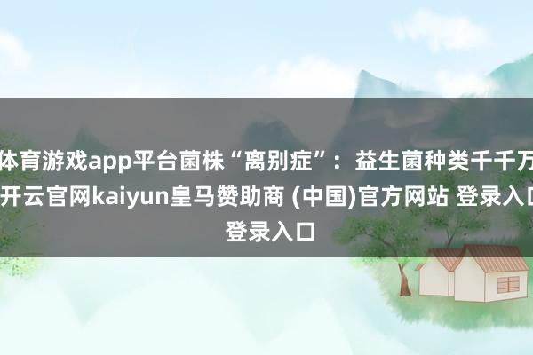 体育游戏app平台菌株“离别症”：益生菌种类千千万-开云官网kaiyun皇马赞助商 (中国)官方网站 登录入口