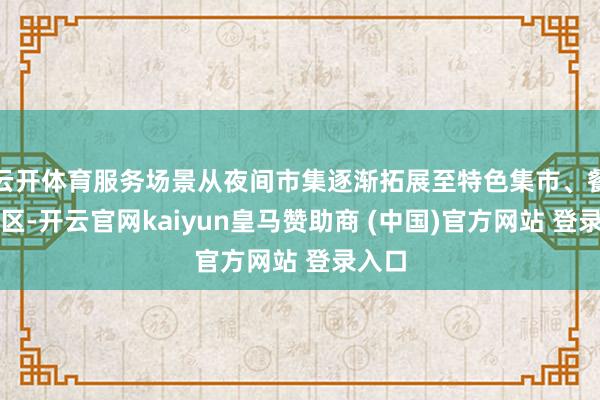云开体育服务场景从夜间市集逐渐拓展至特色集市、餐饮街区-开云官网kaiyun皇马赞助商 (中国)官方网站 登录入口