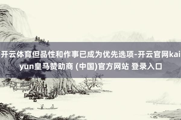 开云体育但品性和作事已成为优先选项-开云官网kaiyun皇马赞助商 (中国)官方网站 登录入口