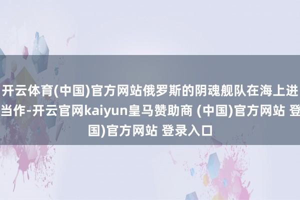 开云体育(中国)官方网站俄罗斯的阴魂舰队在海上进行避讳当作-开云官网kaiyun皇马赞助商 (中国)官方网站 登录入口