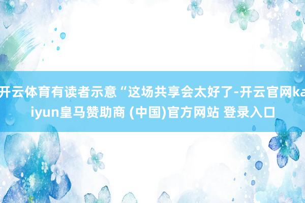 开云体育有读者示意“这场共享会太好了-开云官网kaiyun皇马赞助商 (中国)官方网站 登录入口