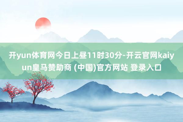 开yun体育网今日上昼11时30分-开云官网kaiyun皇马赞助商 (中国)官方网站 登录入口