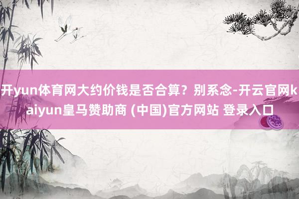 开yun体育网大约价钱是否合算？别系念-开云官网kaiyun皇马赞助商 (中国)官方网站 登录入口