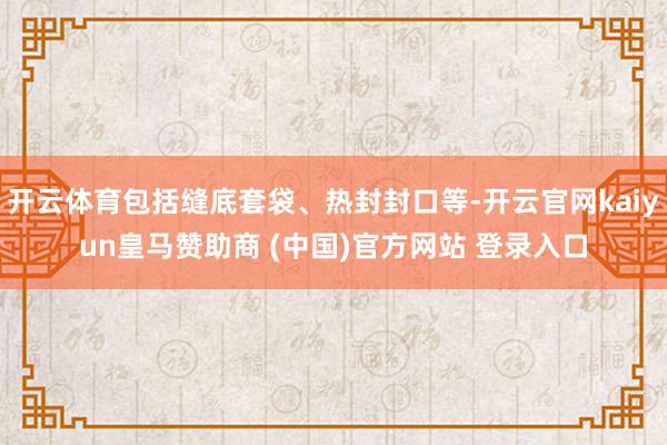 开云体育包括缝底套袋、热封封口等-开云官网kaiyun皇马赞助商 (中国)官方网站 登录入口