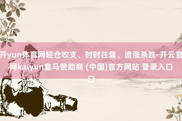 开yun体育网轻仓收支、时时往复、追涨杀跌-开云官网kaiyun皇马赞助商 (中国)官方网站 登录入口