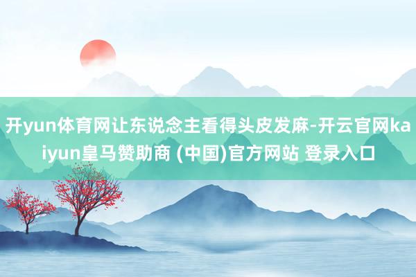 开yun体育网让东说念主看得头皮发麻-开云官网kaiyun皇马赞助商 (中国)官方网站 登录入口