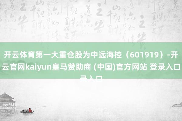 开云体育第一大重仓股为中远海控（601919）-开云官网kaiyun皇马赞助商 (中国)官方网站 登录入口